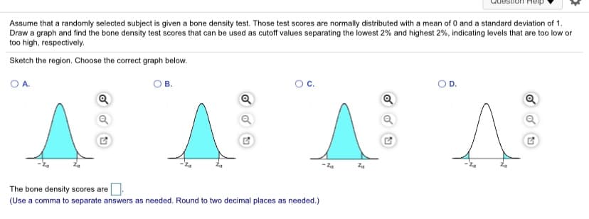 Assume that a randomly selected subject is given a bone density test. Those test scores are normally distributed with a mean of 0 and a standard deviation of 1.
Draw a graph and find the bone density test scores that can be used as cutoff values separating the lowest 2% and highest 2%, indicating levels that are too low or
too high, respectively.
Sketch the region. Choose the correct graph below.
O A.
OB.
Oc.
O D.
The bone density scores are
(Use a comma to separate answers as needed. Round to two decimal places as needed.)

