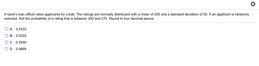 A bank's loan officer rates applicants for credit. The ratings are normally distributed with a mean of 200 and a standard deviation of 50. If an applicant is randomly
selected, find the probability of a rating that is between 200 and 275. Round to four decimal places.
O A. 0.4332
B. 0.9332
O C. 0.5000
D. 0.0668
