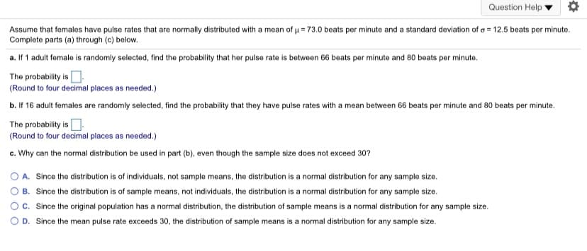 Question Help
Assume that females have pulse rates that are normally distributed with a mean of u = 73.0 beats per minute and a standard deviation of a = 12.5 beats per minute.
Complete parts (a) through (c) below.
a. If 1 adult female is randomly selected, find the probability that her pulse rate is between 66 beats per minute and 80 beats per minute.
The probability is D.
(Round to four decimal places as needed.)
b. If 16 adult females are randomly selected, find the probability that they have pulse rates with a mean between 66 beats per minute and 80 beats per minute.
The probability is O.
(Round to four decimal places as needed.)
c. Why can the normal distribution be used in part (b), even though the sample size does not exceed 30?
A. Since the distribution is of individuals, not sample means, the distribution is a normal distribution for any sample size.
O B. Since the distribution is of sample means, not individuals, the distribution is a normal distribution for any sample size.
c. Since the original population has a normal distribution, the distribution of sample means is a normal distribution for any sample size.
D. Since the mean pulse rate exceeds 30, the distribution of sample means is a normal distribution for any sample size.
O O
