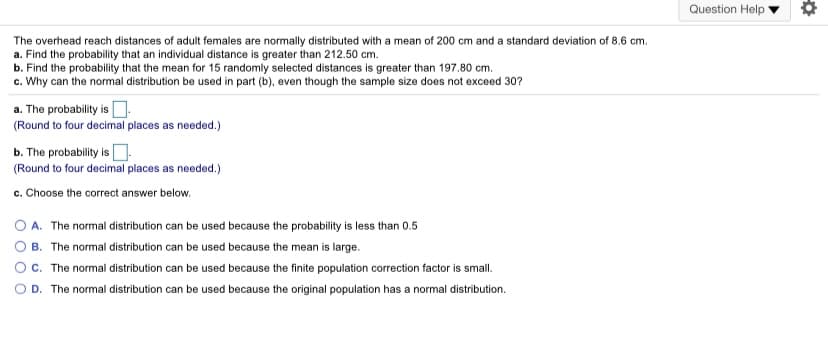 Question Help
The overhead reach distances of adult females are normally distributed with a mean of 200 cm and a standard deviation of 8.6 cm.
a. Find the probability that an individual distance is greater than 212.50 cm.
b. Find the probability that the mean for 15 randomly selected distances is greater than 197.80 cm.
c. Why can the normal distribution be used in part (b), even though the sample size does not exceed 30?
a. The probability is O:
(Round to four decimal places as needed.)
b. The probability is O
(Round to four decimal places as needed.)
c. Choose the correct answer below.
A. The normal distribution can be used because the probability is less than 0.5
B. The normal distribution can be used because the mean is large.
C. The normal distribution can be used because the finite population correction factor is small.
D. The normal distribution can be used because the original population has a normal distribution.
