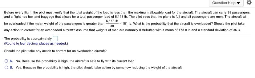 Question Help
Before every flight, the pilot must verify that the total weight of the load is less than the maximum allowable load for the aircraft. The aircraft can carry 38 passengers,
and a flight has fuel and baggage that allows for a total passenger load of 6,118 Ib. The pilot sees that the plane is full and all passengers are men. The aircraft will
6,118 Ib
be overloaded if the mean weight of the passengers is greater than
- = 161 Ib. What is the probability that the aircraft is overloaded? Should the pilot take
38
any action to correct for an overloaded aircraft? Assume that weights of men are normally distributed with a mean of 173.8 lb and a standard deviation of 36.3.
The probability is approximatelyO.
(Round to four decimal places as needed.)
Should the pilot take any action to correct for an overloaded aircraft?
O A. No. Because the probability is high, the aircraft is safe to fly with its current load.
B. Yes. Because the probability is high, the pilot should take action by somehow reducing the weight of the aircraft.
