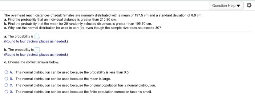 Question Help
The overhead reach distances of adult females are normally distributed with a mean of 197.5 cm and a standard deviation of 8.9 cm.
a. Find the probability that an individual distance is greater than 210.90 cm.
b. Find the probability that the mean for 20 randomly selected distances is greater than 195.70 cm.
c. Why can the normal distribution be used in part (b), even though the sample size does not exceed 30?
a. The probability is O:
(Round to four decimal places as needed.)
b. The probability is.
(Round to four decimal places as needed.)
c. Choose the correct answer below.
A. The normal distribution can be used because the probability is less than 0.5
B. The normal distribution can be used because the mean is large.
Oc. The normal distribution can be used because the original population has a normal distribution.
D. The normal distribution can be used because the finite population correction factor is small.
