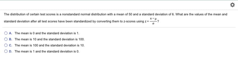 The distribution of certain test scores is a nonstandard normal distribution with a mean of 50 and a standard deviation of 6. What are the values of the mean and
standard deviation after all test scores have been standardized by converting them to z-scores using z=-
:?
O A. The mean is 0 and the standard deviation is 1.
O B. The mean is 10 and the standard deviation is 100.
c. The mean is 100 and the standard deviation is 10.
O D. The mean is 1 and the standard deviation is 0.
