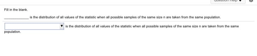 Fill in the blank.
is the distribution of all values of the statistic when all possible samples of the same size n are taken from the same population.
is the distribution of all values of the statistic when all possible samples of the same size n are taken from the same
population.
