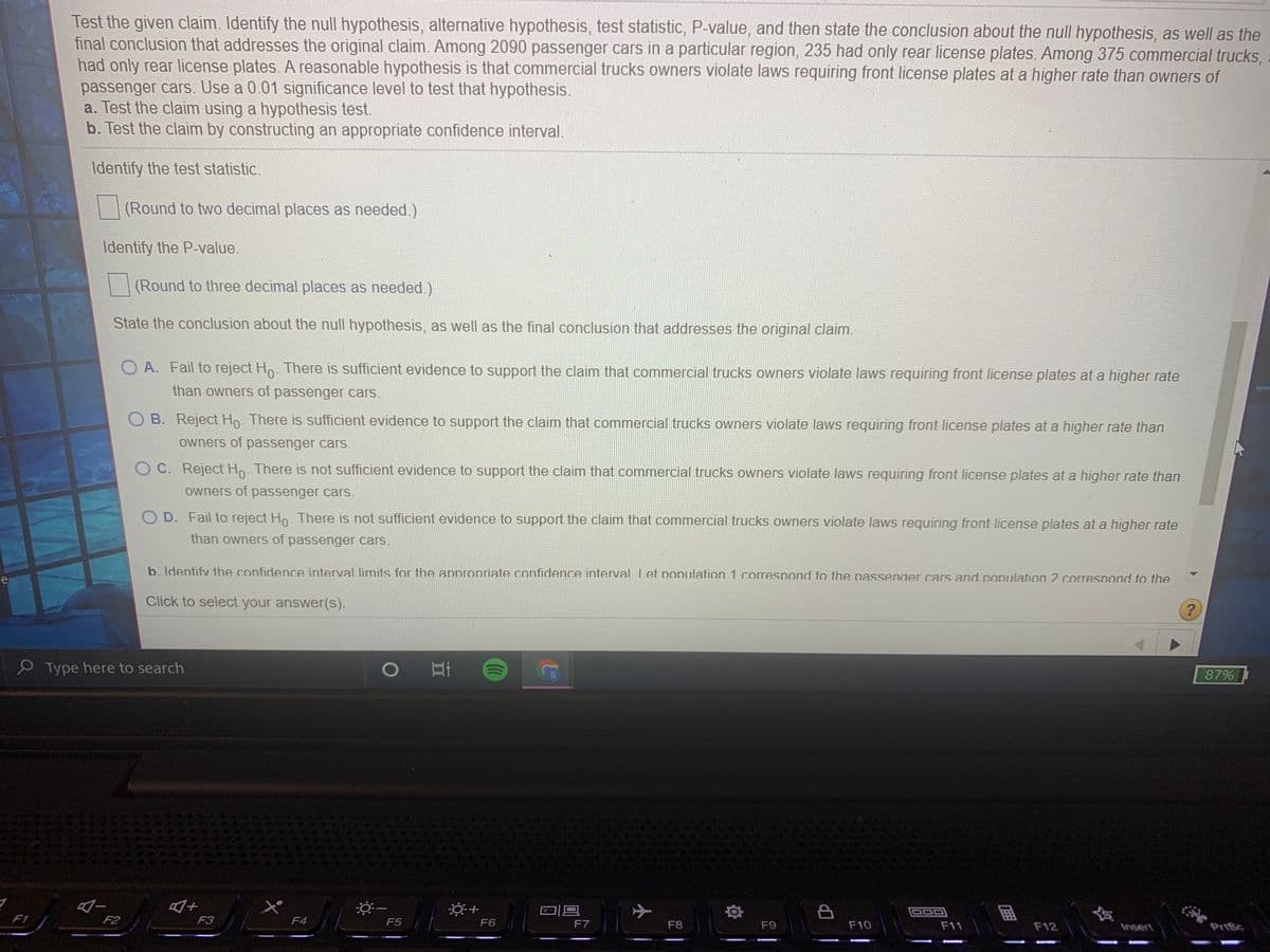 Test the given claim. Identify the null hypothesis, alternative hypothesis, test statistic, P-value, and then state the conclusion about the null hypothesis, as well as the
final conclusion that addresses the original claim. Among 2090 passenger cars in a particular region, 235 had only rear license plates. Among 375 commercial trucks,
had only rear license plates. A reasonable hypothesis is that commercial trucks owners violate laws requiring front license plates at a higher rate than owners of
passenger cars. Use a 0.01 significance level to test that hypothesis.
a. Test the claim using a hypothesis test.
b. Test the claim by constructing an appropriate confidence interval.
Identify the test statistic.
(Round to two decimal places as needed.)
Identify the P-value.
(Round to three decimal places as needed.)
State the conclusion about the null hypothesis, as well as the final conclusion that addresses the original claim.
O A. Fail to reject Ho. There is sufficient evidence to support the claim that commercial trucks owners violate laws requiring front license plates at a higher rate
than owners of passenger cars.
O B. Reject Ho. There is sufficient evidence to support the claim that commercial trucks owners violate laws requiring front license plates at a higher rate than
owners of passenger cars.
C. Reject H. There is not sufficient evidence to support the claim that commercial trucks owners violate laws requiring front license plates at a higher rate than
owners of passenger carS.
OD. Fail to reject Ho. There is not sufficient evidence to support the claim that commercial trucks owners violate laws requiring front license plates at a higher rate
than owners of passenger cars.
b. Identify the confidence interval limits for the appropriate confidence inferval Let population 1 correspond to the passenger cars and population 2 correspond to the
e
Click to select your answer(s).
9 Type here to search
) 日i
87%
F1
F2
F3
F4
F5
F6
F7
F8
F9
F10
F11
F12
Insert
PriSc
