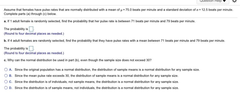 Question Heip
Assume that females have pulse rates that are normally distributed with a mean of u = 75.0 beats per minute and a standard deviation of a = 12.5 beats per minute.
Complete parts (a) through (c) below.
a. If 1 adult female is randomly selected, find the probability that her pulse rate is between 71 beats per minute and 79 beats per minute.
The probability is O.
(Round to four decimal places as needed.)
b. If 4 adult females are randomly selected, find the probability that they have pulse rates with a mean between 71 beats per minute and 79 beats per minute.
The probability is O.
(Round to four decimal places as needed.)
c. Why can the normal distribution be used in part (b), even though the sample size does not exceed 30?
A. Since the original population has a normal distribution, the distribution of sample means is a normal distribution for any sample size.
B. Since the mean pulse rate exceeds 30, the distribution of sample means is a normal distribution for any sample size.
c. Since the distribution is of individuals, not sample means, the distribution is a normal distribution for any sample size.
D. Since the distribution is of sample means, not individuals, the distribution is a normal distribution for any sample size.
