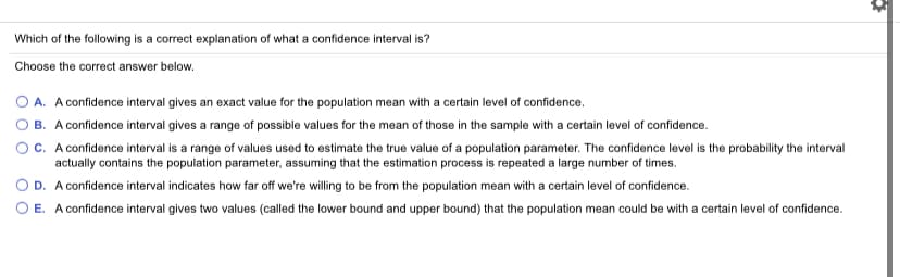 Which of the following is a correct explanation of what a confidence interval is?
Choose the correct answer below.
O A. A confidence interval gives an exact value for the population mean with a certain level of confidence.
B. A confidence interval gives a range of possible values for the mean of those in the sample with a certain level of confidence.
OC. A confidence interval is a range of values used to estimate the true value of a population parameter. The confidence level is the probability the interval
actually contains the population parameter, assuming that the estimation process is repeated a large number of times.
O D. A confidence interval indicates how far off we're willing to be from the population mean with a certain level of confidence.
O E. A confidence interval gives two values (called the lower bound and upper bound) that the population mean could be with a certain level of confidence.
