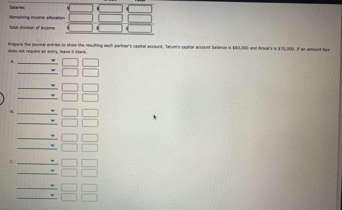 Salaries
$.
Remaining income allocation
Total division of income
$4
Prepare the journal entries to show the resulting each partner's capital account. Tatum's capital account balance is $60,000 and Brook's is $70,000. If an amount box
does not require an entry, leave it blank.
A.
B.
%24
C.
