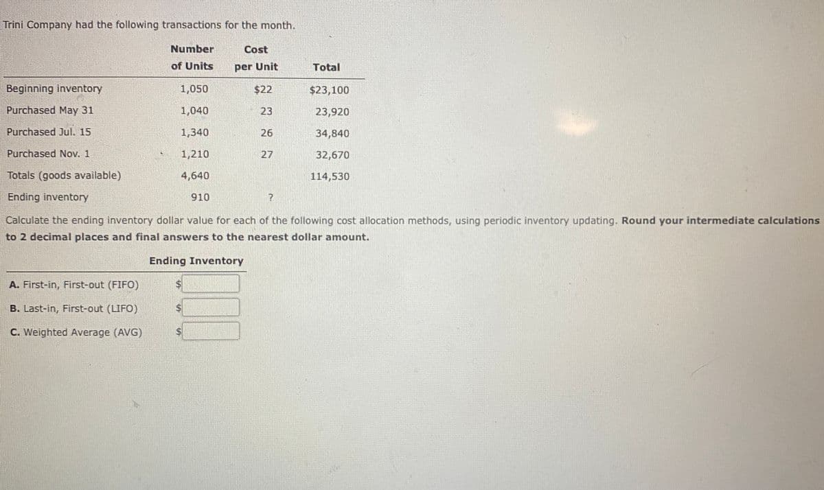 Trìni Company had the following transactions for the month.
Number
Cost
of Units
per Unit
Total
Beginning inventory
1,050
$22
$23,100
Purchased May 31
1,040
23
23,920
Purchased Jul. 15
1,340
26
34,840
Purchased Nov. 1
1,210
27
32,670
Totals (goods available)
4,640
114,530
Ending inventory
910
Calculate the ending inventory dollar value for each of the following cost allocation methods, using periodic inventory updating. Round your intermediate calculations
to 2 decimal places and final answers to the nearest dollar amount.
Ending Inventory
A. First-in, First-out (FIFO)
B. Last-in, First-out (LIFO)
C. Weighted Average (AVG)
%24
