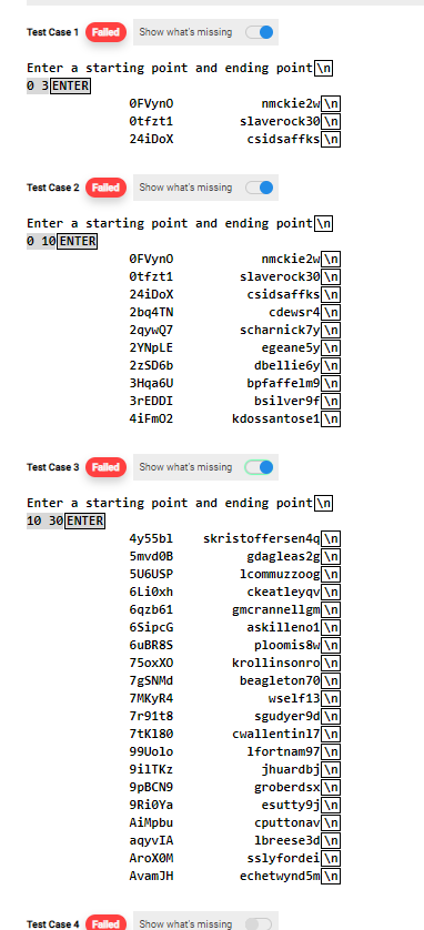 Test Case 1 Falled Show what's missing
Enter a starting point and ending point\n
O 3 ENTER
nmckie2w\n]
slaverock30 \n
csidsaffks \n
OFVyno
Otfzt1
24iDoX
Test Case 2 Falled Show what's missing
Enter a starting point and ending point \n
0 10ΕNTE
nmckie2w\n
slaverock30\n
csidsaffks \n
cdewsr4|\n
scharnick7y \n
egeane5y \n
dbellie6y\n
bpfaffelm9\n
bsilver9f\n
kdossantose1\n
OFVyno
øtfzt1
24iDoX
2bq4TN
2qywQ7
2YNPLE
2zSD6b
3Hqa6U
3rEDDI
4iFm02
Test Case 3 Falled Show what's missing
Enter a starting point and ending point \n
10 30 ENTER
skristoffersen4q[\n]
gdagleas2g \n
1commuzzoog \n
ckeatleyqv \n
gmcrannellgm\n
askilleno1 \n
ploomis8w\n
krollinsonro \n
beagleton70 \n
4y55b1
5mvd0B
5UGUSP
6Li0xh
6qzb61
6SipcG
6UBR8S
75охх0
7MKYR4
wself13 \n
sgudyer9d \n
Cwallentinl7 \n
1fortnam97 \n
jhuardbj \n
groberdsx \n
esutty9j \n
cputtonav\n
1breese3d \n
sslyfordei \n
echetwynd5m \n
7r91t8
7tK180
99Uolo
9ilTKz
9PBCN9
9RiøYa
AiMpbu
aqyvIA
Aгохом
AvamJH
Test Case 4 Falled
Show what's missing
