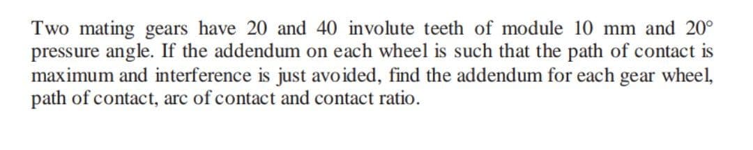 Two mating gears have 20 and 40 involute teeth of module 10 mm and 20°
pressure angle. If the addendum on each wheel is such that the path of contact is
maximum and interference is just avoided, find the addendum for each gear wheel,
path of contact, arc of contact and contact ratio.
