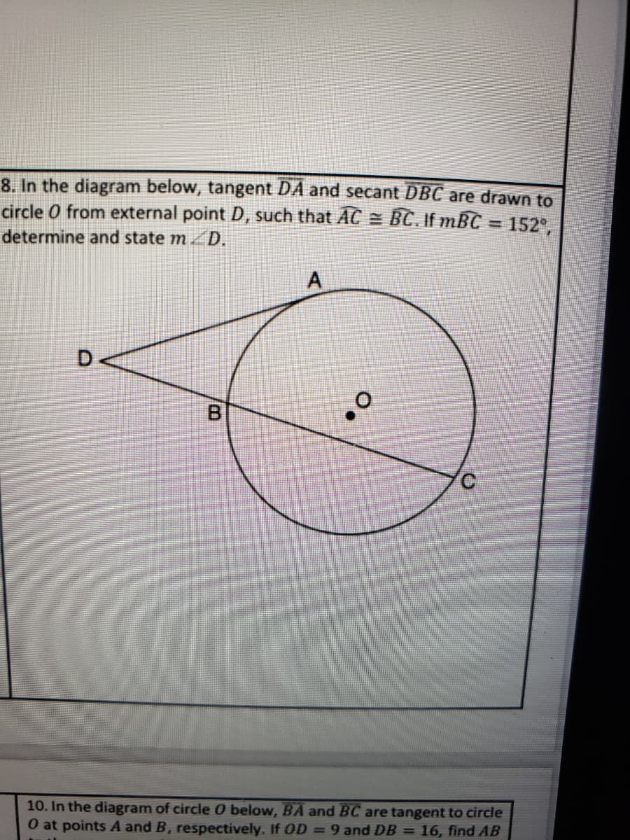 8. In the diagram below, tangent DA and secant DBC are drawn to
circle O from external point D, such that AC = BC. If mBC = 152°,
%3D
determine and state mD.
A
D.
10. In the diagram of circle 0 below, BA and BC are tangent to circle
0 at points A and B, respectively. If OD = 9 and DB = 16, find AB
