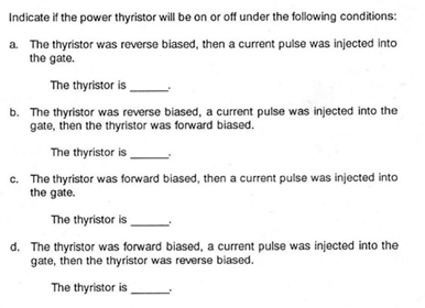 Indicate if the power thyristor will be on or off under the following conditions:
a. The thyristor was reverse biased, then a current pulse was injected into
the gate.
The thyristor is
b. The thyristor was reverse biased, a current pulse was injected into the
gate, then the thyristor was forward biased.
The thyristor is
c. The thyristor was forward biased, then a current pulse was injected into
the gate.
The thyristor is
d. The thyristor was forward biased, a current pulse was injected into the
gate, then the thyristor was reverse biased.
The thyristor is
