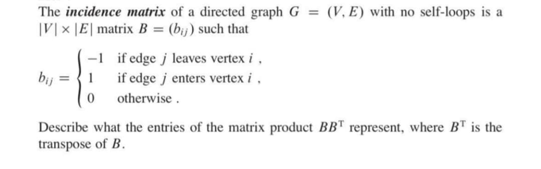 The incidence matrix of a directed graph G = (V, E) with no self-loops is a
|V|× |E| matrix B= (bij) such that
X
-1 if edge j leaves vertex i,
bij
=
1 if edge jenters vertex i,
otherwise.
0
Describe what the entries of the matrix product BBT represent, where BT is the
transpose of B.