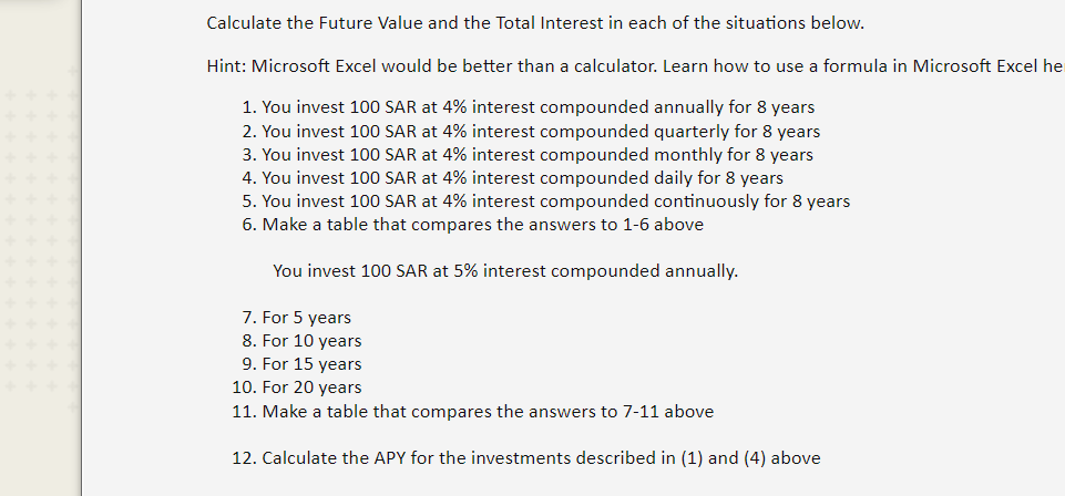 Calculate the Future Value and the Total Interest in each of the situations below.
Hint: Microsoft Excel would be better than a calculator. Learn how to use a formula in Microsoft Excel he
1. You invest 100 SAR at 4% interest compounded annually for 8 years
2. You invest 100 SAR at 4% interest compounded quarterly for 8 years
3. You invest 100 SAR at 4% interest compounded monthly for 8 years
4. You invest 100 SAR at 4% interest compounded daily for 8 years
5. You invest 100 SAR at 4% interest compounded continuously for 8 years
6. Make a table that compares the answers to 1-6 above
You invest 100 SAR at 5% interest compounded annually.
7. For 5 years
8. For 10 years
9. For 15 years
10. For 20 years
11. Make a table that compares the answers to 7-11 above
12. Calculate the APY for the investments described in (1) and (4) above
