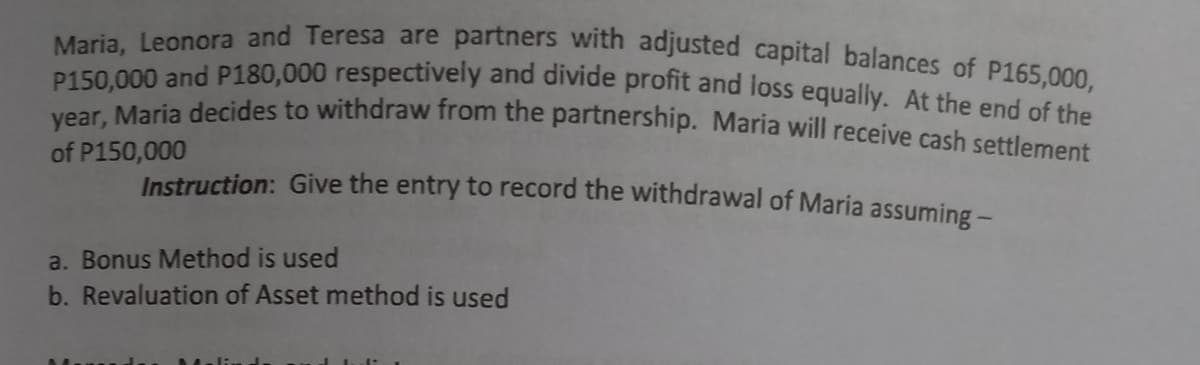 year, Maria decides to withdraw from the partnership. Maria will receive cash settlement
Maria, Leonora and Teresa are partners with adjusted capital balances of P165,000,
P150,000 and P180,000 respectively and divide profit and loss equally. At the end of sh
of P150,000
Instruction: Give the entry to record the withdrawal of Maria assuming -
a. Bonus Method is used
b. Revaluation of Asset method is used
