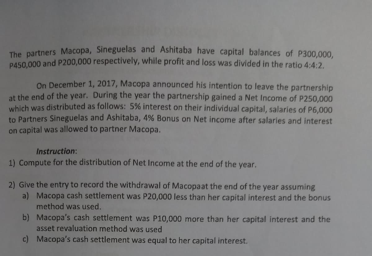 The partners Macopa, Sineguelas and Ashitaba have capital balances of P300,000,
P450,000 and P200,000 respectively, while profit and loss was divided in the ratio 4:4:2.
On December 1, 2017, Macopa announced his intention to leave the partnership
at the end of the year. During the year the partnership gained a Net Income of P250,000
which was distributed as follows: 5% interest on their individual capital, salaries of P6,000
to Partners Sineguelas and Ashitaba, 4% Bonus on Net income after salaries and interest
on capital was allowed to partner Macopa.
Instruction:
1) Compute for the distribution of Net Income at the end of the year.
2) Give the entry to record the withdrawal of Macopaat the end of the year assuming
a) Macopa cash settlement was P20,000 less than her capital interest and the bonus
method was used.
b) Macopa's cash settlement was P10,000 more than her capital interest and the
asset revaluation method was used
c) Macopa's cash settlement was equal to her capital interest.
