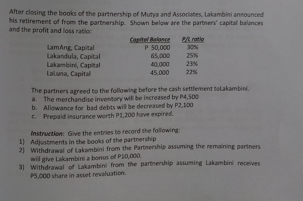 After closing the books of the partnership of Mutya and Associates, Lakambini announced
his retirement of from the partnership. Shown below are the partners' capital balances
and the profit and loss ratio:
Capital Balance
P 50,000
65,000
40,000
P/L ratio
LamAng, Capital
Lakandula, Capital
Lakambini, Capital
LaLuna, Capital
30%
25%
23%
45,000
22%
The partners agreed to the following before the cash settlement tolakambini.
a. The merchandise inventory will be increased by P4,500
b. Allowance for bad debts will be decreased by P2,100
C. Prepaid insurance worth P1,200 have expired.
Instruction: Give the entries to record the following:
1) Adjustments in the books of the partnership
2) Withdrawal of Lakambini from the Partnership assuming the remaining partners
will give Lakambini a bonus of P10,000.
3) Withdrawal of Lakambini from the partnership assuming Lakambini receives
P5,000 share in asset revaluation.
