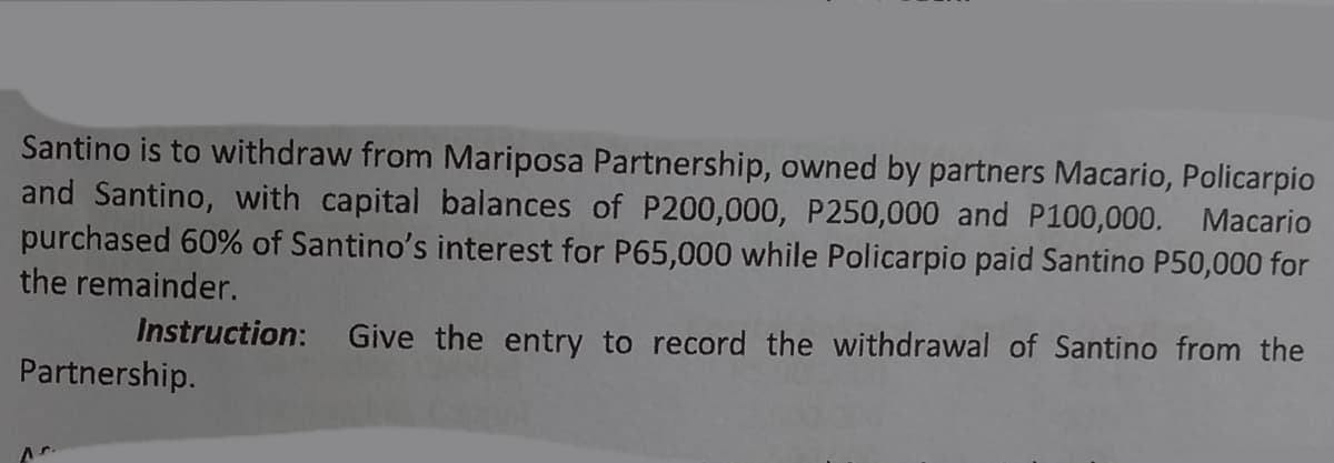 Santino is to withdraw from Mariposa Partnership, owned by partners Macario, Policarpio
and Santino, with capital balances of P200,000, P250,000 and P100,000. Macario
purchased 60% of Santino's interest for P65,000 while Policarpio paid Santino P50,000 for
the remainder.
Instruction: Give the entry to record the withdrawal of Santino from the
Partnership.
