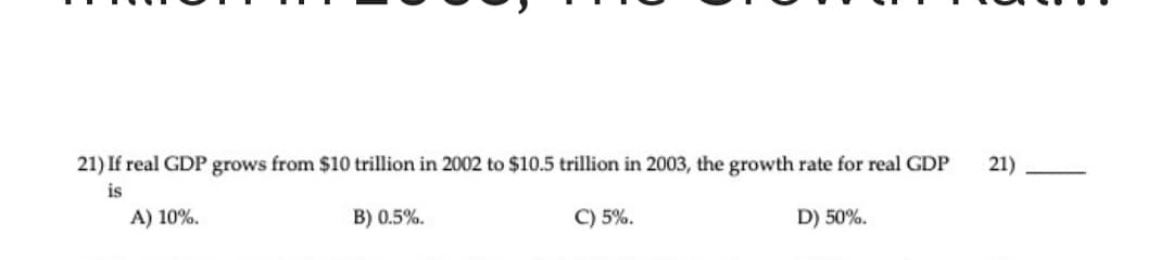 21) If real GDP grows from $10 trillion in 2002 to $10.5 trillion in 2003, the growth rate for real GDP
is
21)
A) 10%.
B) 0.5%.
C) 5%.
D) 50%.
