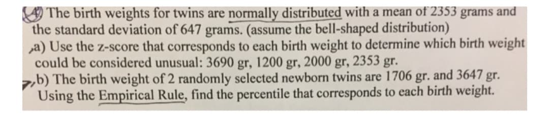 O The birth weights for twins are normally distributed with a mean of 2353 grams and
the standard deviation of 647 grams. (assume the bell-shaped distribution)
a) Use the z-score that corresponds to each birth weight to determine which birth weight
could be considered unusual: 3690 gr, 1200 gr, 2000 gr, 2353 gr.
zb) The birth weight of 2 randomly selected newborn twins are 1706
Using the Empirical Rule, find the percentile that corresponds to each birth weight.
gr.
and 3647 gr.
