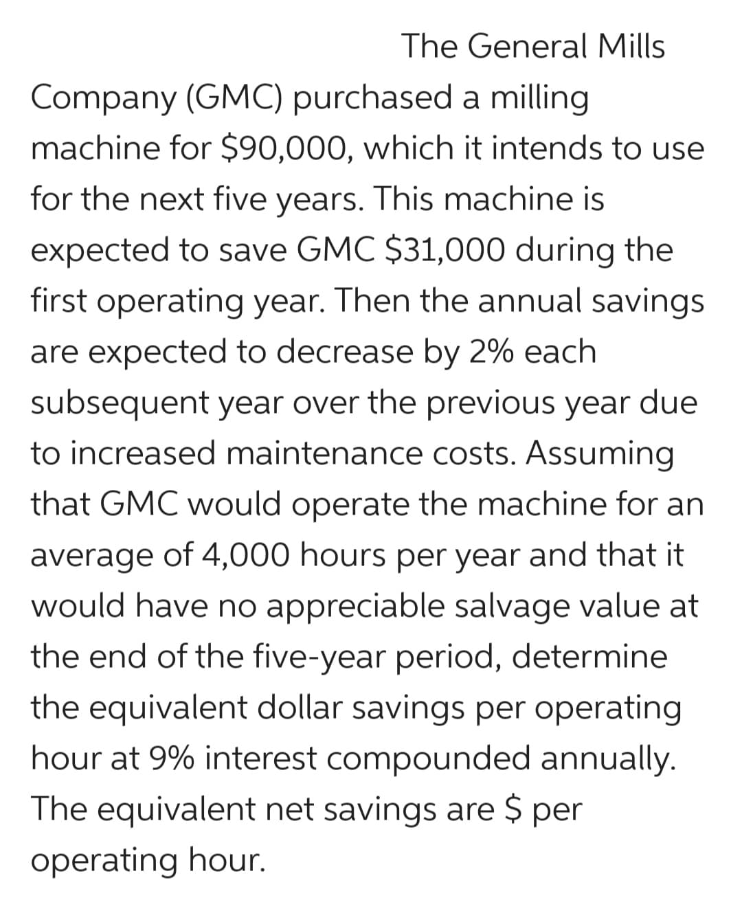 The General Mills
Company (GMC) purchased a milling
machine for $90,000, which it intends to use
for the next five years. This machine is
expected to save GMC $31,000 during the
first operating year. Then the annual savings
are expected to decrease by 2% each
subsequent year over the previous year due
to increased maintenance costs. Assuming
that GMC would operate the machine for an
average of 4,000 hours per year and that it
would have no appreciable salvage value at
the end of the five-year period, determine
the equivalent dollar savings per operating
hour at 9% interest compounded annually.
The equivalent net savings are $ per
operating hour.
