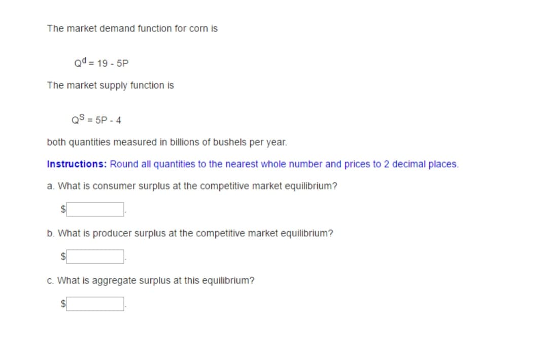 The market demand function for corn is
Qd = 19 - 5P
The market supply function is
QS = 5P - 4
both quantities measured in billions of bushels per year.
Instructions: Round all quantities to the nearest whole number and prices to 2 decimal places.
a. What is consumer surplus at the competitive market equilibrium?
b. What is producer surplus at the competitive market equilibrium?
c. What is aggregate surplus at this equilibrium?
