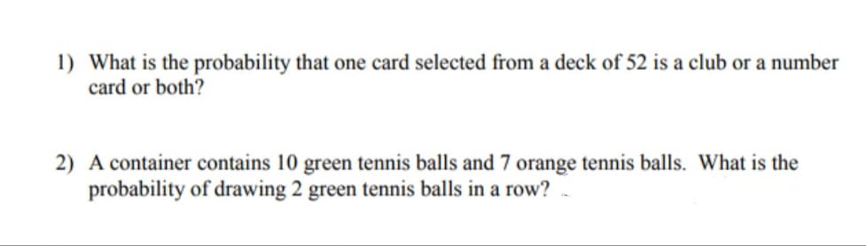 1) What is the probability that one card selected from a deck of 52 is a club or a number
card or both?
2) A container contains 10 green tennis balls and 7 orange tennis balls. What is the
probability of drawing 2 green tennis balls in a row?
