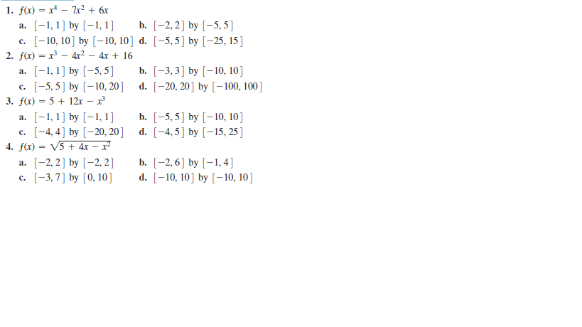1. f(x) = x – 7x² + 6x
a. [-1,1] by [-1, 1]
c. [-10, 10] by [-10, 10] d. [-5,5] by [-25, 15]
2. f(x) = x – 4r² – 4x + 16
b. [-2, 2] by [-5, 5 ]
a. [-1,1] by [-5, 5]
c. [-5, 5] by [-10, 20]
3. f(x) = 5 + 12x – x
a. [-1,1] by [-1, 1]
c. [-4, 4] by [-20, 20]
4. f(x) = V5 + 4x – x²
b. [-3, 3] by [-10, 10]
d. [-20, 20] by [-100, 100]
b. [-5,5] by [-10, 10]
d. [-4, 5] by [-15, 25 ]
a. [-2, 2] by [-2, 2]
c. [-3,7] by [0, 10]
b. [-2, 6] by [-1, 4]
d. [-10, 10] by [-10, 10]
