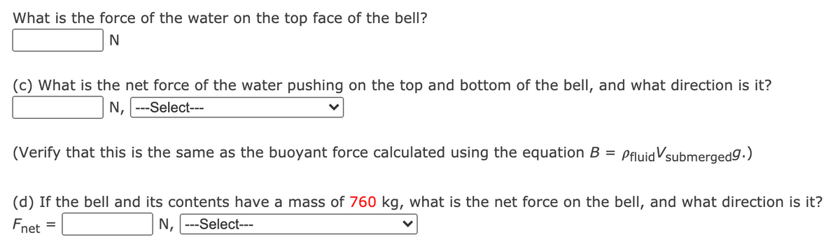 What is the force of the water on the top face of the bell?
(c) What is the net force of the water pushing on the top and bottom of the bell, and what direction is it?
N, ---Select---
(Verify that this is the same as the buoyant force calculated using the equation B =
PfluidVsubmergedg.)
(d) If the bell and its contents have a mass of 760 kg, what is the net force on the bell, and what direction is it?
Fnet
N, ---Select---
