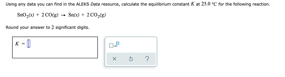 Using any data you can find in the ALEKS Data resource, calculate the equilibrium constant K at 25.0 °C for the following reaction.
SnO2(s) + 2 CO(g)
Sn(s) + 2 CO2(g)
Round your answer to 2 significant digits.
K = 0
x10
