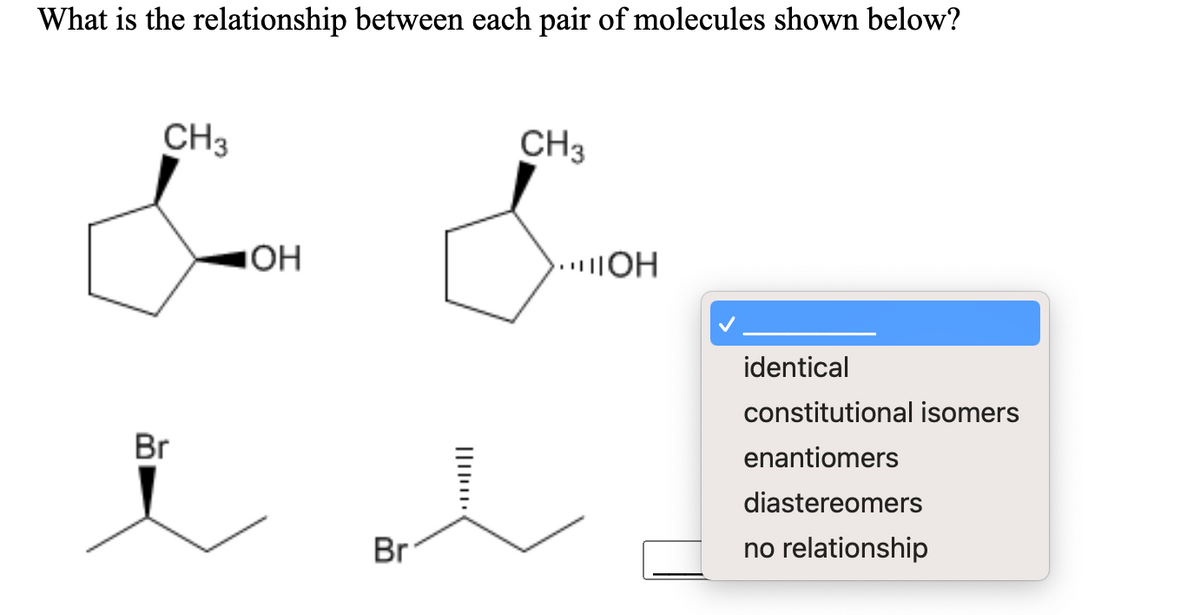 What is the relationship between each pair of molecules shown below?
CH3
CH3
..OH
identical
constitutional isomers
Br
enantiomers
diastereomers
Br
no relationship
