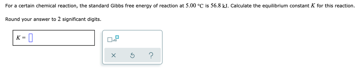 For a certain chemical reaction, the standard Gibbs free energy of reaction at 5.00 °C is 56.8 kJ. Calculate the equilibrium constant K for this reaction.
Round your answer to 2 significant digits.
K
x10
s ?
