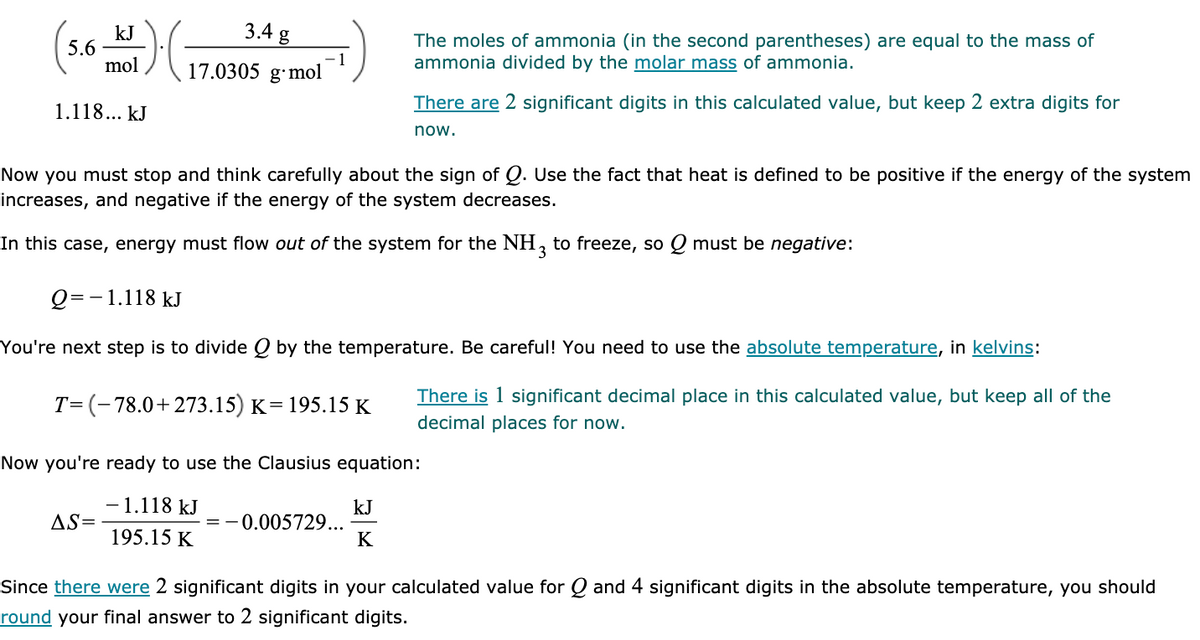 3.4 g
kJ
5.6
mol
The moles of ammonia (in the second parentheses) are equal to the mass of
ammonia divided by the molar mass of ammonia.
17.0305 g·mol
1.118... kJ
There are 2 significant digits in this calculated value, but keep 2 extra digits for
now.
Now you must stop and think carefully about the sign of Q. Use the fact that heat is defined to be positive if the energy of the system
increases, and negative if the energy of the system decreases.
In this case, energy must flow out of the system for the NH,
to freeze, so Q must be negative:
Q=-1.118 kJ
You're next step is to divide Q by the temperature. Be careful! You need to use the absolute temperature, in kelvins:
There is 1 significant decimal place in this calculated value, but keep all of the
T=(-78.0+273.15) K= 195.15 K
decimal places for now.
Now you're ready to use the Clausius equation:
-1.118 kJ
kJ
=-0.005729...
K
AS=
195.15 K
Since there were 2 significant digits in your calculated value for Q and 4 significant digits in the absolute temperature, you should
round your final answer to 2 significant digits.

