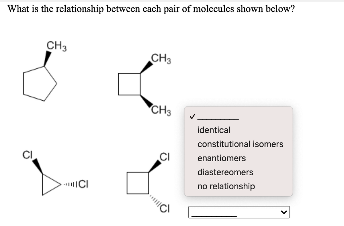 What is the relationship between each pair of molecules shown below?
CH3
CH3
CH3
identical
constitutional isomers
CI
CI
enantiomers
diastereomers
no relationship
