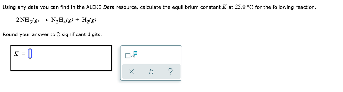 Using any data you can find in the ALEKS Data resource, calculate the equilibrium constant K at 25.0 °C for the following reaction.
2 NH 3(g)
N,H4(g) + H2(g)
Round your answer to 2 significant digits.
K = ||
x10
?
