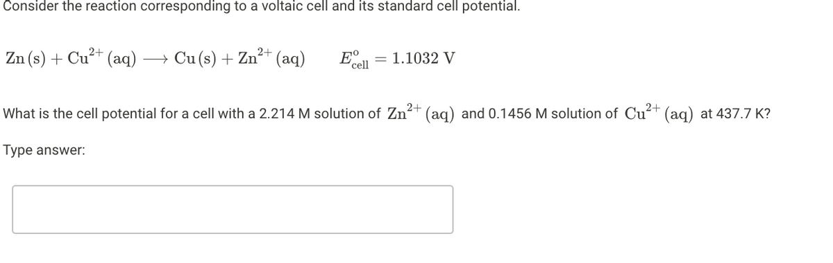 Consider the reaction corresponding to a voltaic cell and its standard cell potential.
2+
Zn (s) + Cu²+ (aq)
→ Cu (s) + Zn²* (aq)
E°.
cell
= 1.1032 V
What is the cell potential for a cell with a 2.214 M solution of Zn?+ (ag) and 0.1456 M solution of Cu?t (ag) at 437.7 K?
2+
Type answer:
