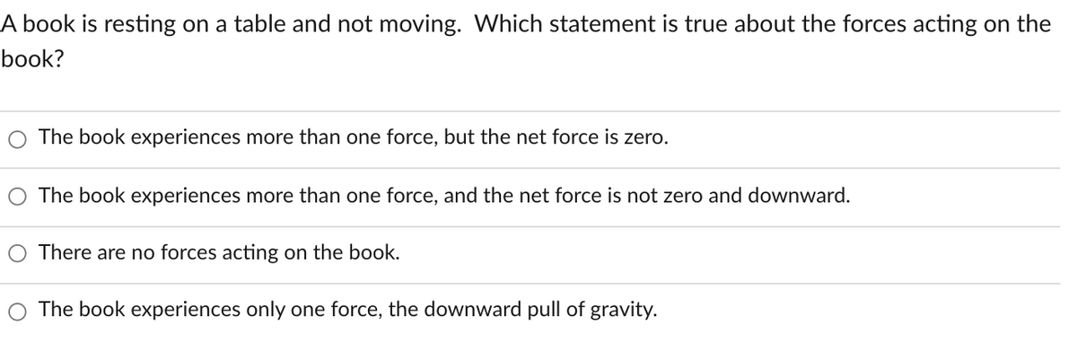 A book is resting on a table and not moving. Which statement is true about the forces acting on the
book?
The book experiences more than one force, but the net force is zero.
The book experiences more than one force, and the net force is not zero and downward.
There are no forces acting on the book.
The book experiences only one force, the downward pull of gravity.
