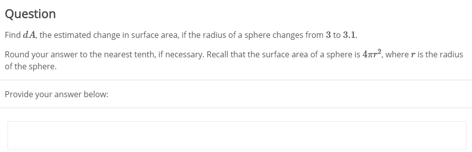 Question
Find dA, the estimated change in surface area, if the radius of a sphere changes from 3 to 3.1.
Round your answer to the nearest tenth, if necessary. Recall that the surface area of a sphere is 47r?, where r is the radius
of the sphere.
Provide your answer below:

