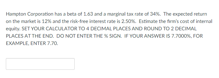 Hampton Corporation has a beta of 1.63 and a marginal tax rate of 34%. The expected return
on the market is 12% and the risk-free interest rate is 2.50%. Estimate the firm's cost of internal
equity. SET YOUR CALCULATOR TO 4 DECIMAL PLACES AND ROUND TO 2 DECIMAL
PLACES AT THE END. DO NOT ENTER THE % SIGN. IF YOUR ANSWER IS 7.7000%, FOR
EXAMPLE, ENTER 7.70.
