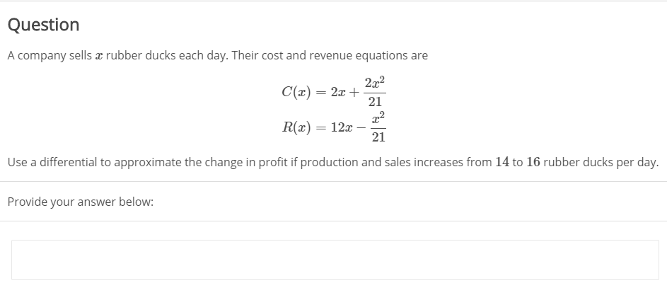 Question
A company sells æ rubber ducks each day. Their cost and revenue equations are
272
C(x) = 2x +
21
R(x) = 12x –
21
Use a differential to approximate the change in profit if production and sales increases from 14 to 16 rubber ducks per day.
Provide your answer below:
