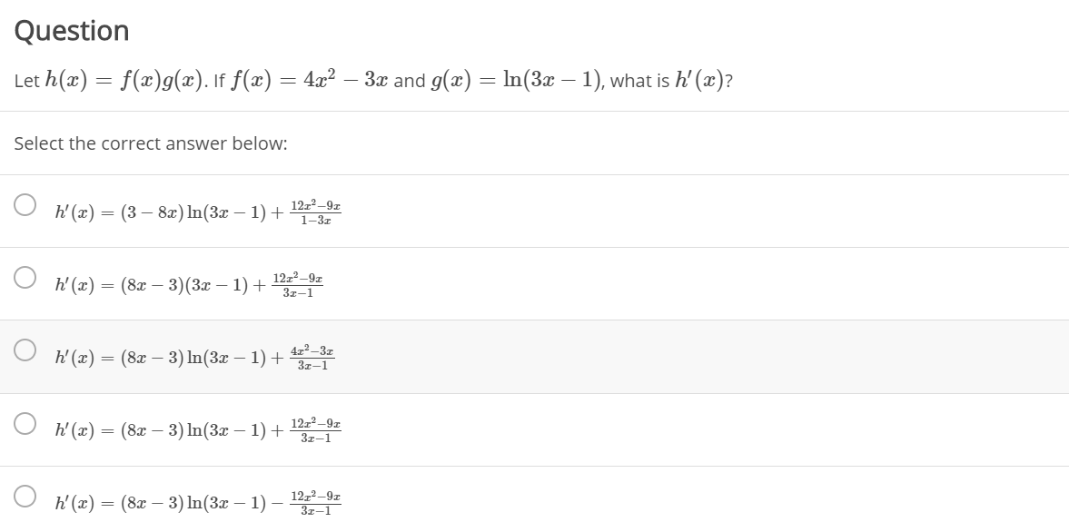 Question
Let h(x) = f(x)g(x). If f(x) = 4x² – 3x and g(x) = In(3x – 1), what is h' (x)?
Select the correct answer below:
12z2–9z
h' (x) = (3 – 8x) In(3x – 1) +
1-3z
12z² –9z
t(2) — (8х — 3)(За — 1) +
3z-1
4z2 -3z
h(2) — (8х —3) In(3z — 1) +
3z-1
h(2) — (8г — 3) In(Зл — 1) + Т
1222–9z
3z-1
h' (x) :
= (8x – 3) In(3x – 1) – z
3z–1
