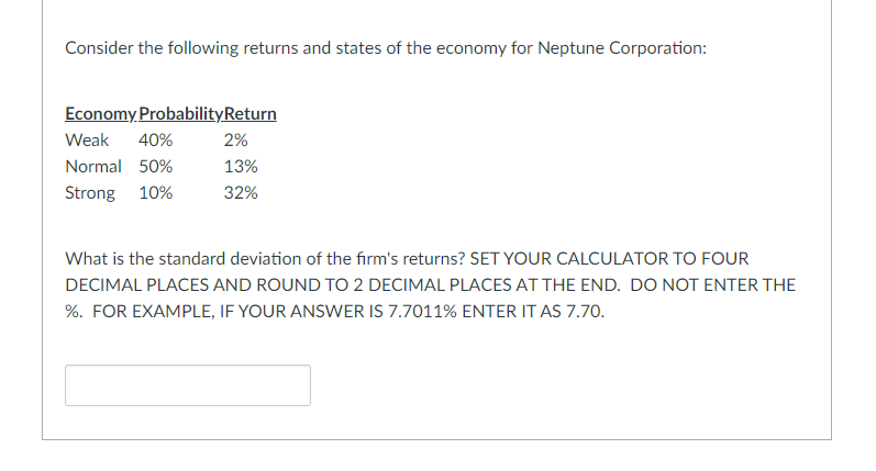 Consider the following returns and states of the economy for Neptune Corporation:
Economy ProbabilityReturn
Weak
40%
2%
Normal 50%
13%
Strong 10%
32%
What is the standard deviation of the firm's returns? SET YOUR CALCULATOR TO FOUR
DECIMAL PLACES AND ROUND TO 2 DECIMAL PLACES AT THE END. DO NOT ENTER THE
%. FOR EXAMPLE, IF YOUR ANSWER IS 7.7011% ENTER IT AS 7.70.

