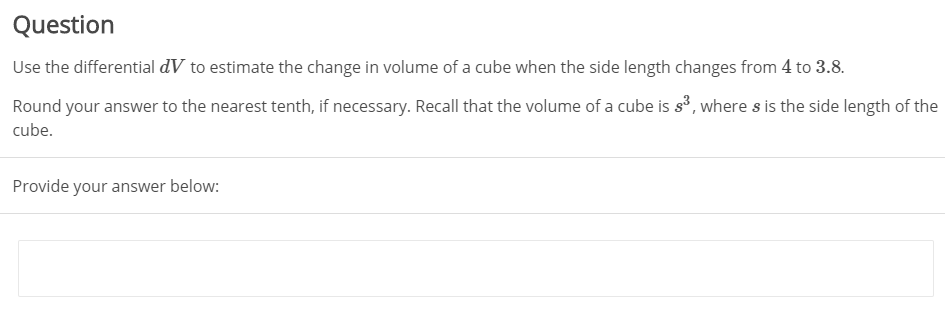 Question
Use the differential dV to estimate the change in volume of a cube when the side length changes from 4 to 3.8.
Round your answer to the nearest tenth, if necessary. Recall that the volume of a cube is s³, where s is the side length of the
cube.
Provide your answer below:
