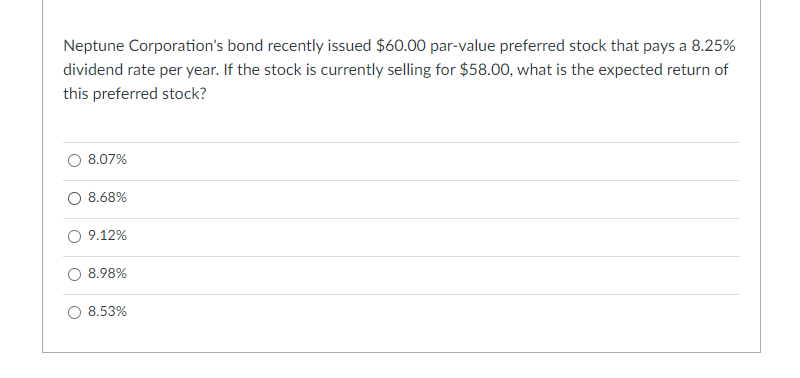 Neptune Corporation's bond recently issued $60.00 par-value preferred stock that pays a 8.25%
dividend rate per year. If the stock is currently selling for $58.00, what is the expected return of
this preferred stock?
8.07%
O 8.68%
9.12%
8.98%
8.53%
