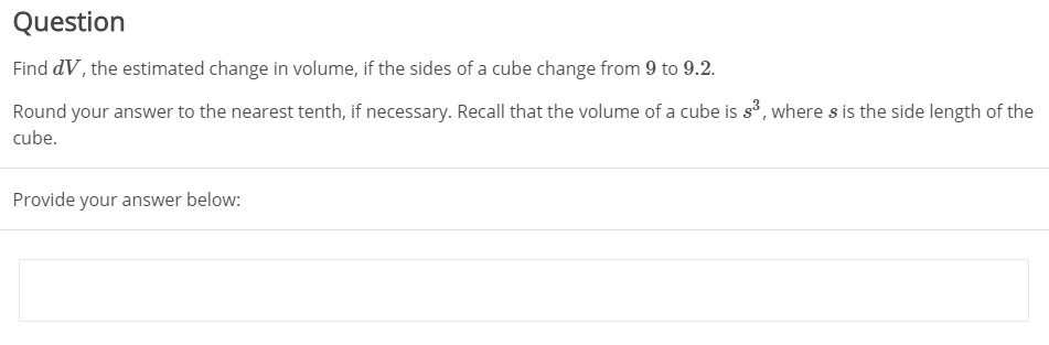 Question
Find dV, the estimated change in volume, if the sides of a cube change from 9 to 9.2.
Round your answer to the nearest tenth, if necessary. Recall that the volume of a cube is s', where s is the side length of the
cube.
Provide your answer below:
