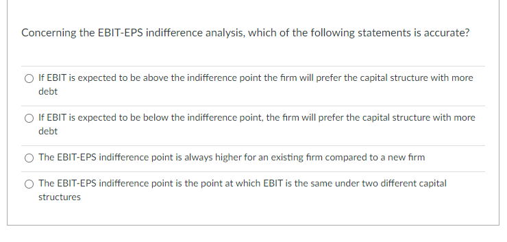Concerning the EBIT-EPS indifference analysis, which of the following statements is accurate?
If EBIT is expected to be above the indifference point the firm will prefer the capital structure with more
debt
O If EBIT is expected to be below the indifference point, the firm will prefer the capital structure with more
debt
The EBIT-EPS indifference point is always higher for an existing firm compared to a new firm
O The EBIT-EPS indifference point is the point at which EBIT is the same under two different capital
structures

