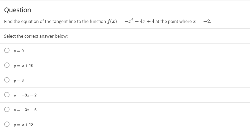 Question
Find the equation of the tangent line to the function f(x) = -x² – 4x + 4 at the point where x = -2.
Select the correct answer below:
O y = 0
O y = x+10
O y = 8
O y = -3x + 2
O y = -3x + 6
O y = x+18
