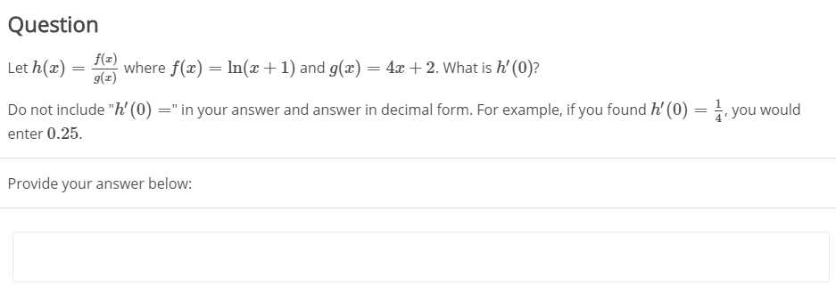 Question
Let h(x) = 1 where f(x) = In(x+1) and g(x) = 4x + 2. What is h' (0)?
f(z)
g(z)
Do not include "h' (0) =" in your answer and answer in decimal form. For example, if you found h' (0) = . you would
enter 0.25.
Provide your answer below:
