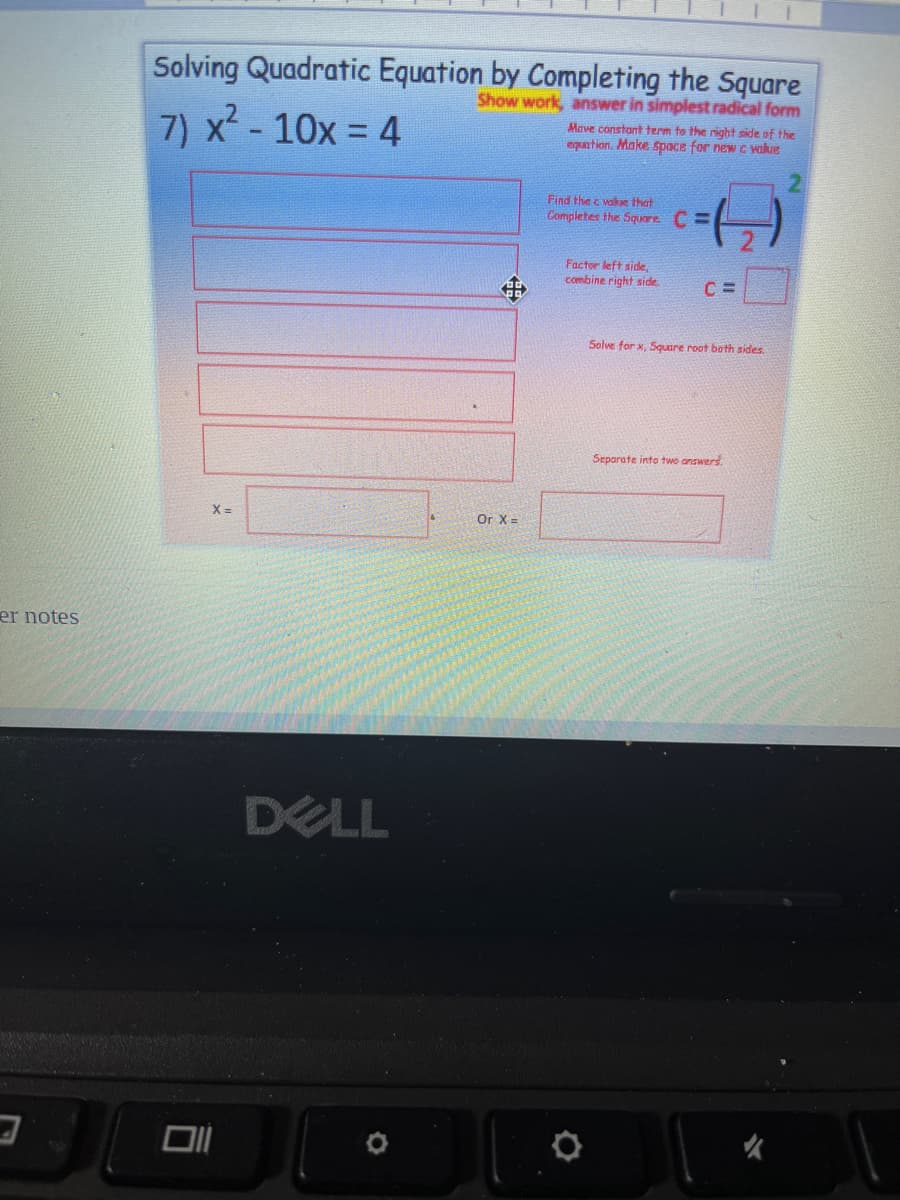 Solving Quadratic Equation by Completing the Square
Show work, answer in simplest radical form
7) x - 10x = 4
Mave constant term to the right side of the
eguation. Make space for new C value
2.
Find the c value that
Completes the Square C =
Factor left side,
combine right side
Solve for x, Square root bath sides.
Separate into two answers.
X =
Or X =
er notes
DELL
女
